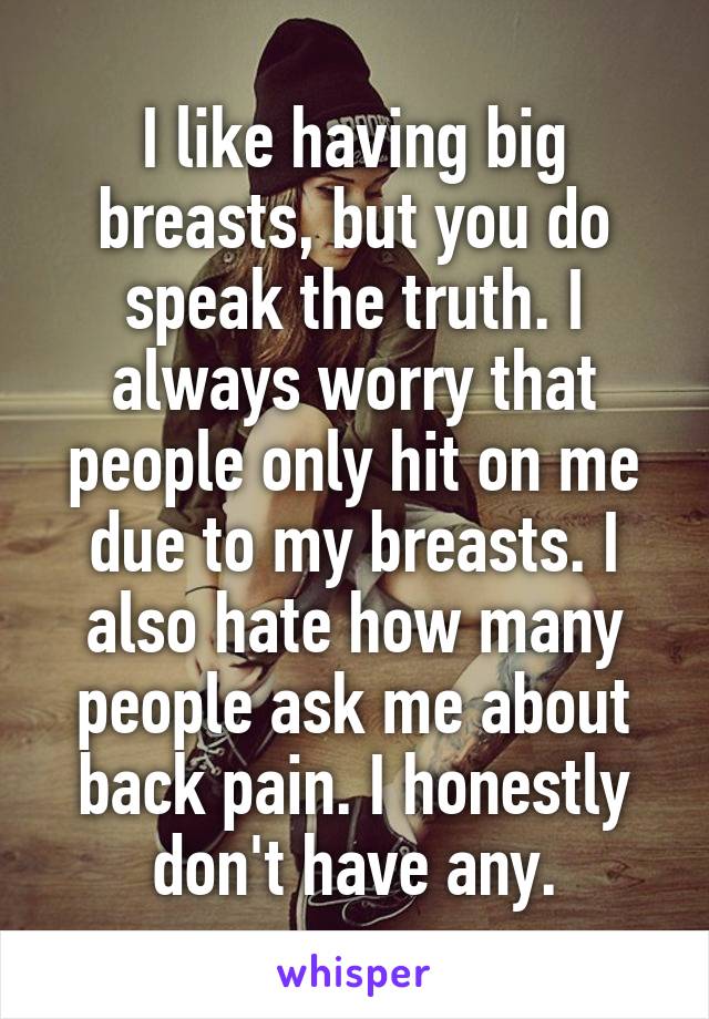 I like having big breasts, but you do speak the truth. I always worry that people only hit on me due to my breasts. I also hate how many people ask me about back pain. I honestly don't have any.