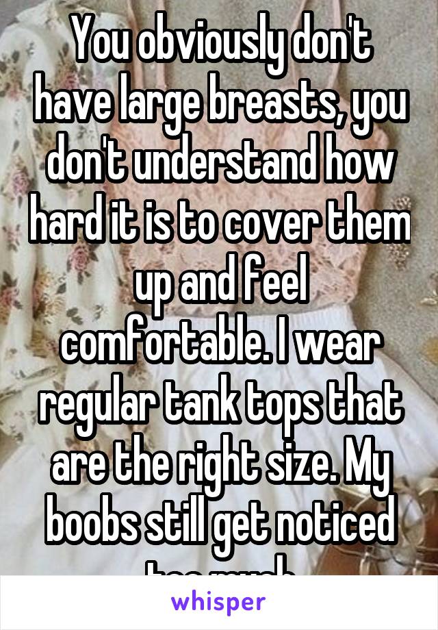 You obviously don't have large breasts, you don't understand how hard it is to cover them up and feel comfortable. I wear regular tank tops that are the right size. My boobs still get noticed too much