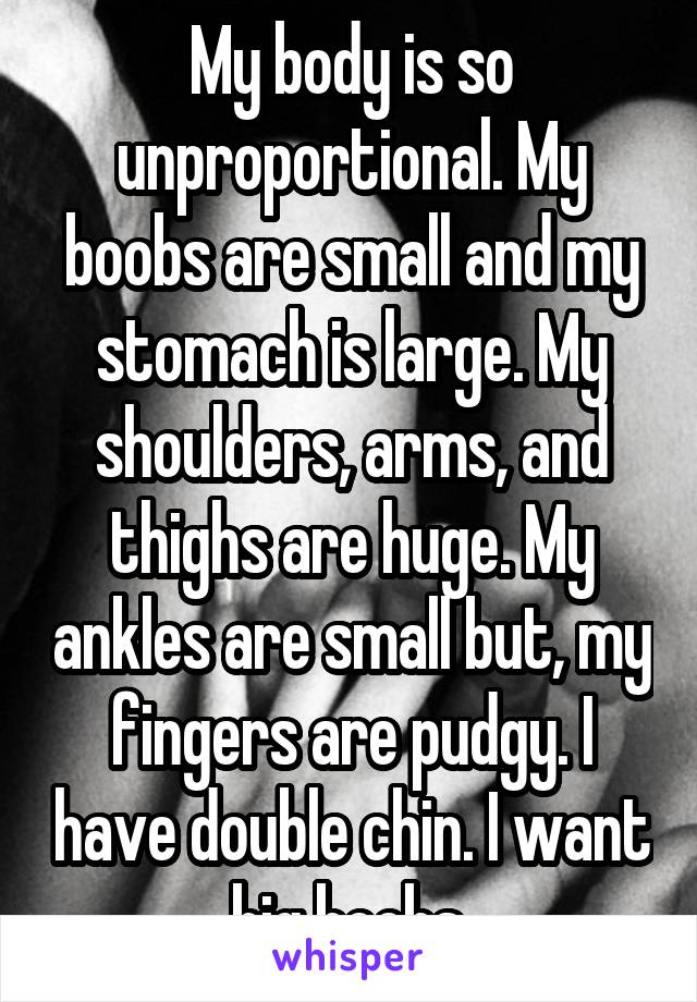 My body is so unproportional. My boobs are small and my stomach is large. My shoulders, arms, and thighs are huge. My ankles are small but, my fingers are pudgy. I have double chin. I want big boobs.