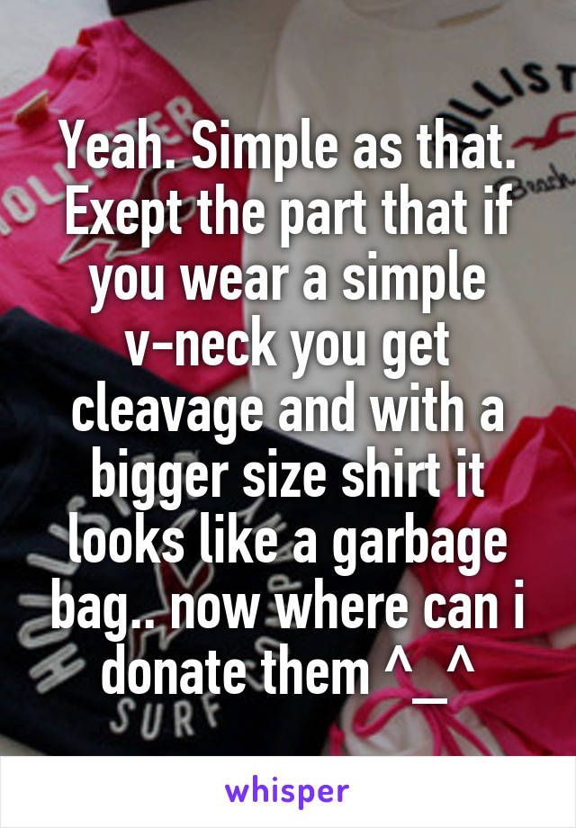 Yeah. Simple as that. Exept the part that if you wear a simple v-neck you get cleavage and with a bigger size shirt it looks like a garbage bag.. now where can i donate them ^_^