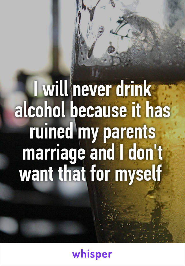 I will never drink alcohol because it has ruined my parents marriage and I don't want that for myself 