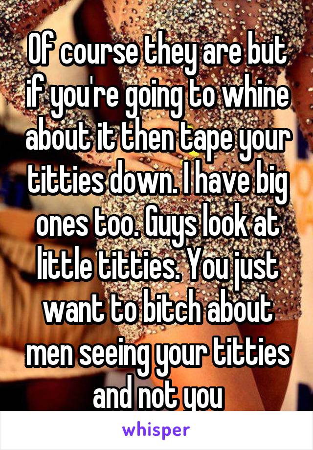 Of course they are but if you're going to whine about it then tape your titties down. I have big ones too. Guys look at little titties. You just want to bitch about men seeing your titties and not you