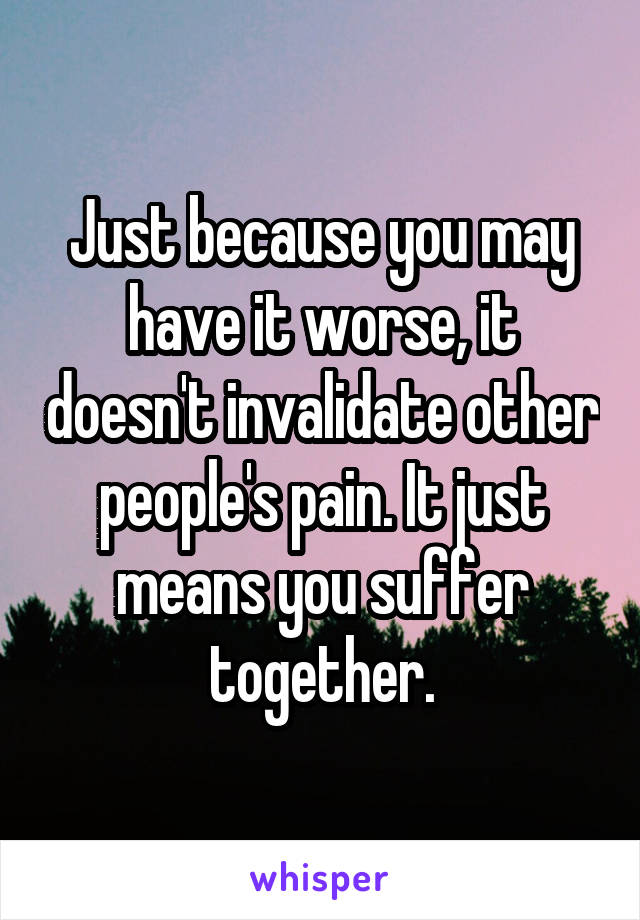 Just because you may have it worse, it doesn't invalidate other people's pain. It just means you suffer together.