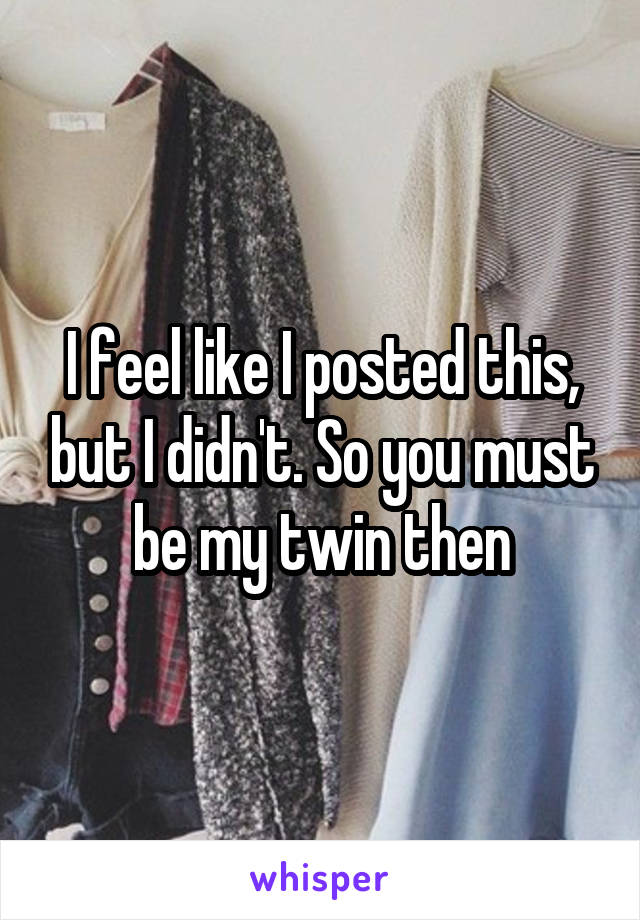 I feel like I posted this, but I didn't. So you must be my twin then