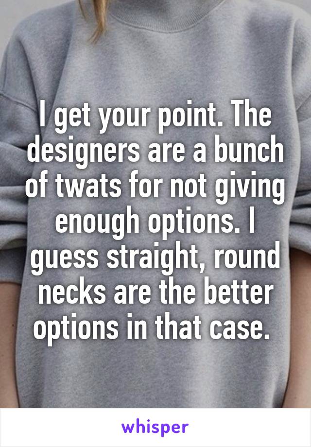 I get your point. The designers are a bunch of twats for not giving enough options. I guess straight, round necks are the better options in that case. 