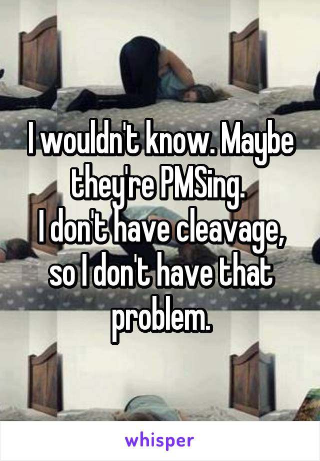 I wouldn't know. Maybe they're PMSing. 
I don't have cleavage, so I don't have that problem.