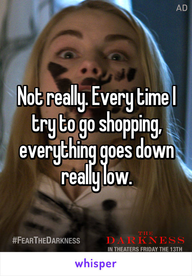 Not really. Every time I try to go shopping, everything goes down really low.