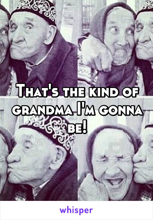 That's the kind of grandma I'm gonna be!