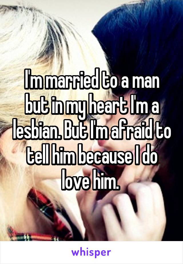 I'm married to a man but in my heart I'm a lesbian. But I'm afraid to tell him because I do love him. 