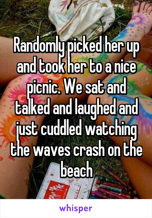 Randomly picked her up and took her to a nice picnic. We sat and talked and laughed and just cuddled watching the waves crash on the beach