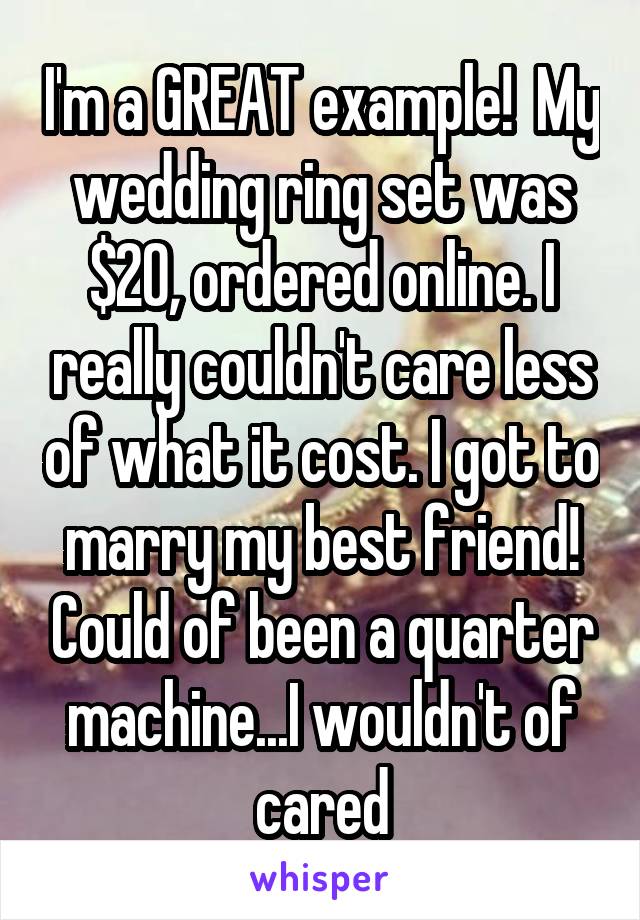 I'm a GREAT example!  My wedding ring set was $20, ordered online. I really couldn't care less of what it cost. I got to marry my best friend! Could of been a quarter machine...I wouldn't of cared