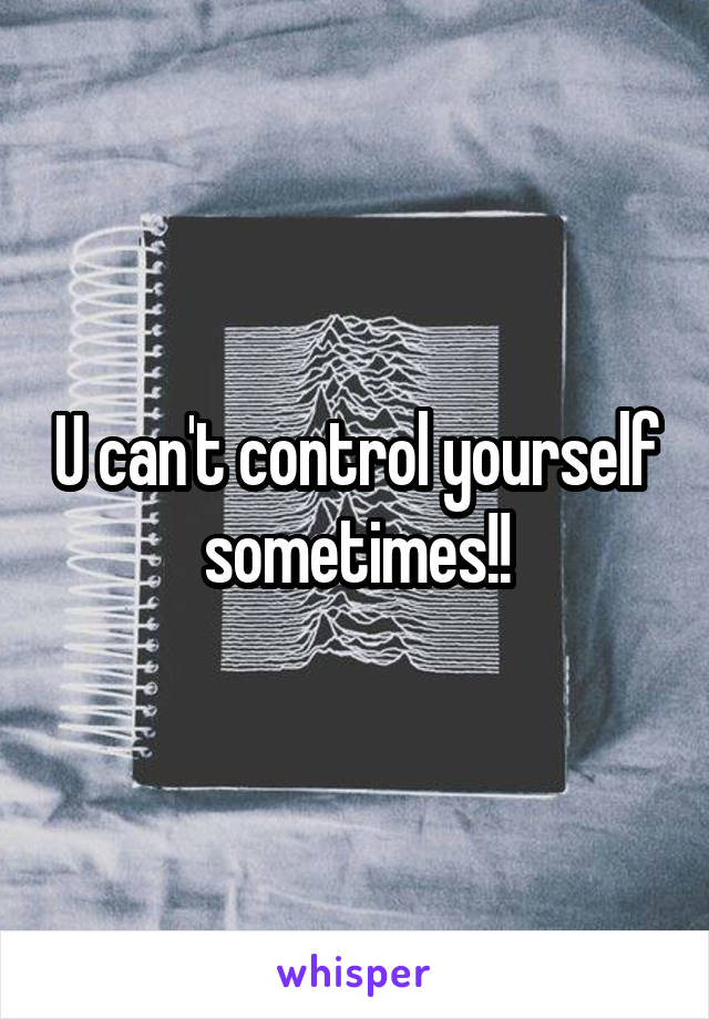 U can't control yourself sometimes!!