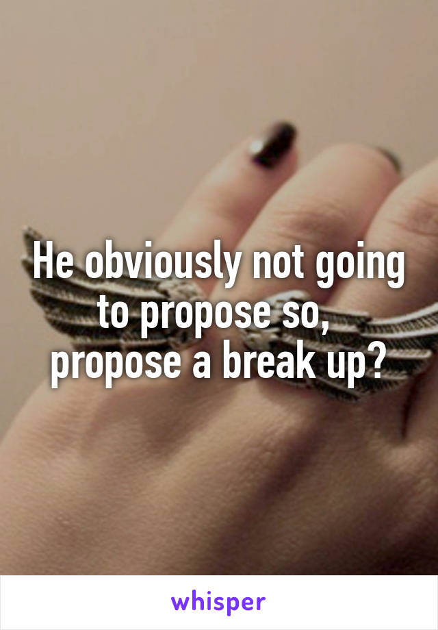 He obviously not going to propose so,  propose a break up?
