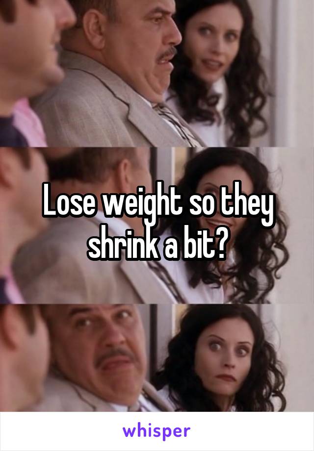 Lose weight so they shrink a bit?