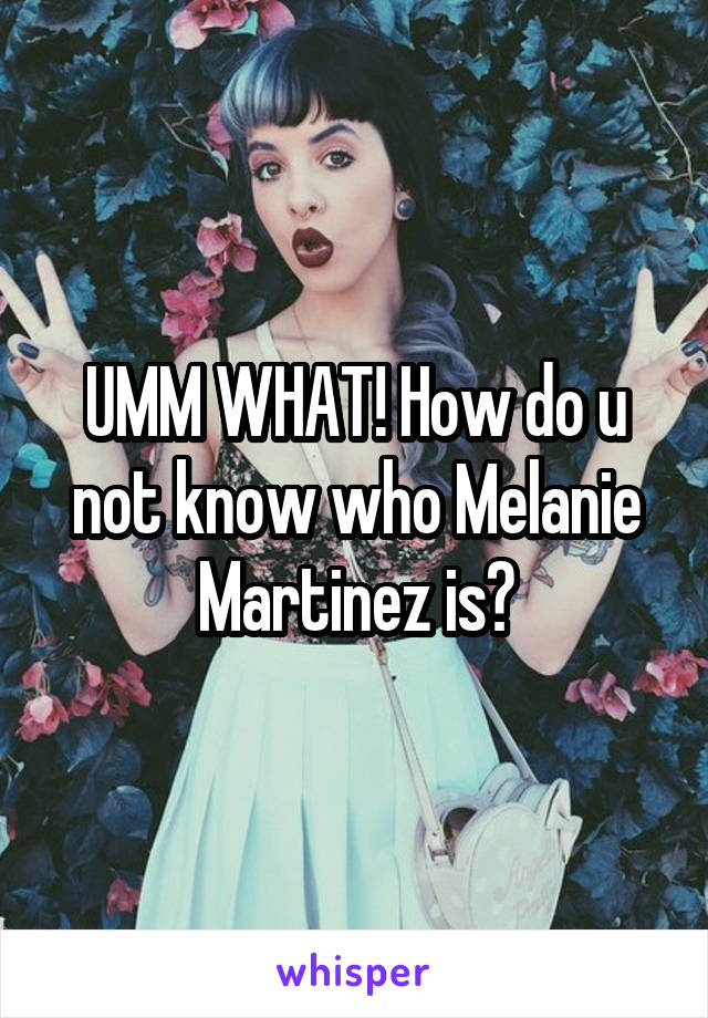 UMM WHAT! How do u not know who Melanie Martinez is?