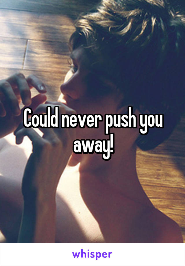 Could never push you away!