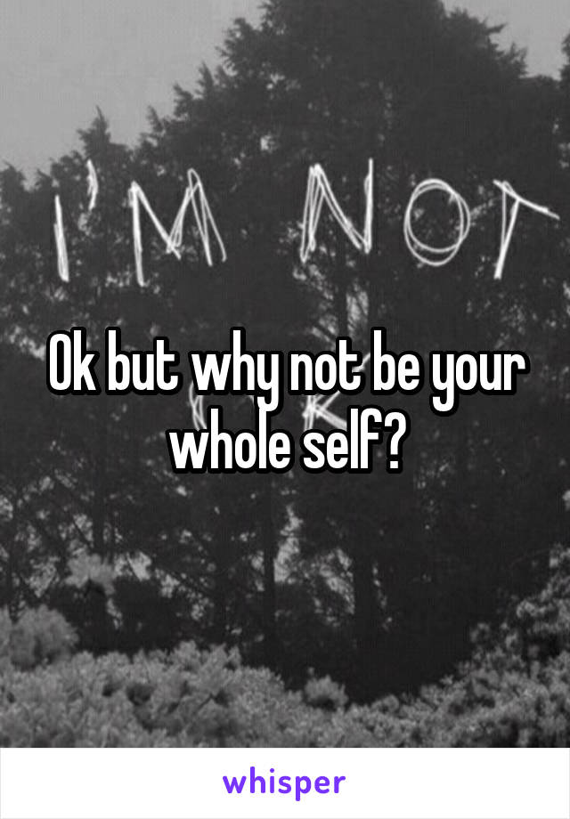 Ok but why not be your whole self?