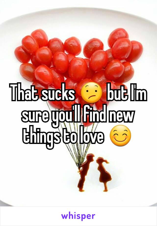 That sucks 😕 but I'm sure you'll find new things to love 😊