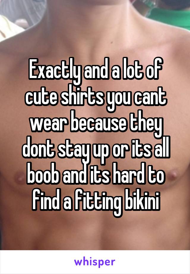 Exactly and a lot of cute shirts you cant wear because they dont stay up or its all boob and its hard to find a fitting bikini