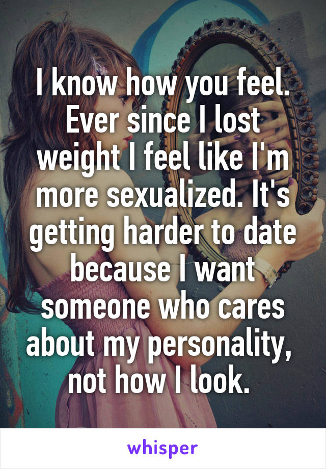 I know how you feel. Ever since I lost weight I feel like I'm more sexualized. It's getting harder to date because I want someone who cares about my personality,  not how I look. 