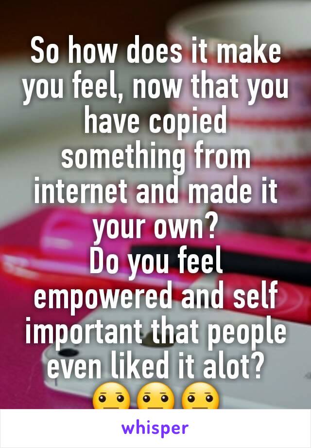So how does it make you feel, now that you have copied something from internet and made it your own?
Do you feel empowered and self important that people even liked it alot?
😐😐😐