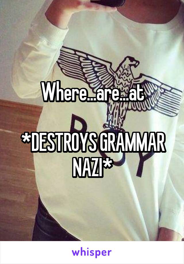 Where...are...at

*DESTROYS GRAMMAR NAZI*