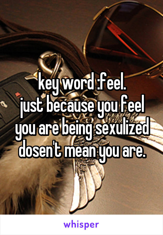 key word :feel.
just because you feel you are being sexulized dosen't mean you are.