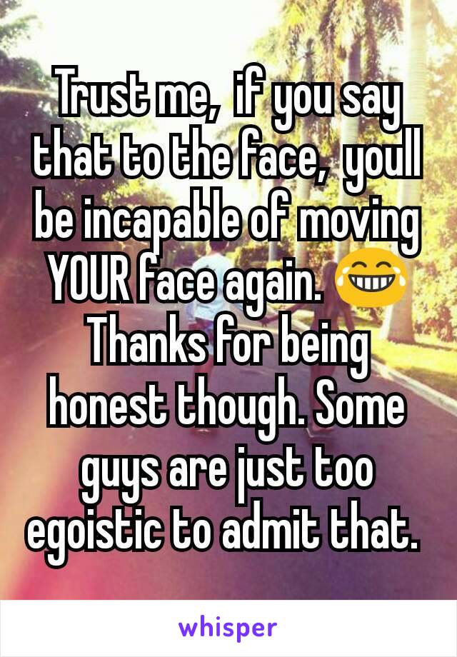 Trust me,  if you say that to the face,  youll be incapable of moving YOUR face again. 😂
Thanks for being honest though. Some guys are just too egoistic to admit that. 