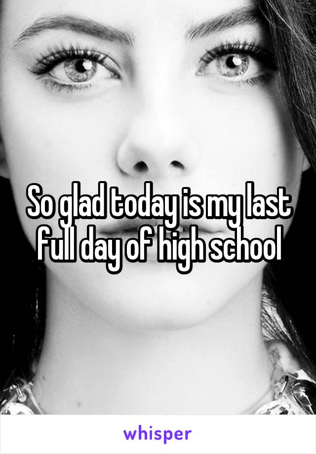 So glad today is my last full day of high school