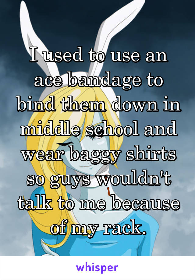I used to use an ace bandage to bind them down in middle school and wear baggy shirts so guys wouldn't talk to me because of my rack.