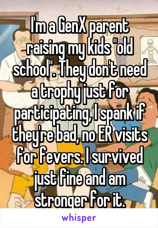 I'm a GenX parent raising my kids "old school". They don't need a trophy just for participating, I spank if they're bad, no ER visits for fevers. I survived just fine and am stronger for it.