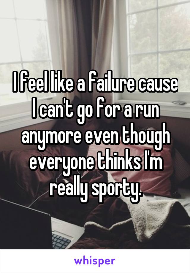 I feel like a failure cause I can't go for a run anymore even though everyone thinks I'm really sporty.