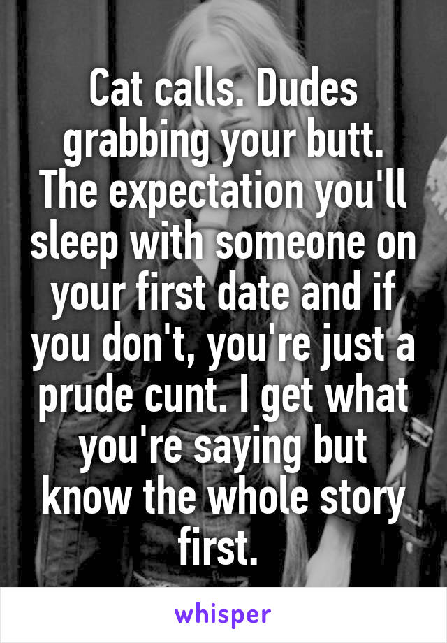 Cat calls. Dudes grabbing your butt. The expectation you'll sleep with someone on your first date and if you don't, you're just a prude cunt. I get what you're saying but know the whole story first. 