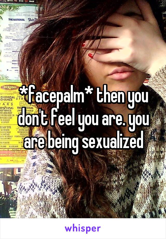 *facepalm* then you don't feel you are. you are being sexualized