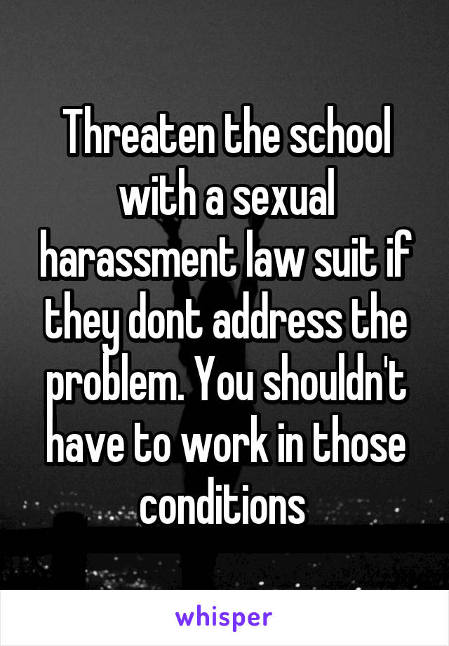 Threaten the school with a sexual harassment law suit if they dont address the problem. You shouldn't have to work in those conditions 