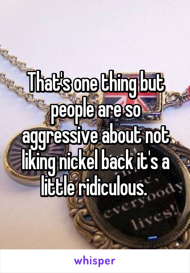 That's one thing but people are so aggressive about not liking nickel back it's a little ridiculous. 