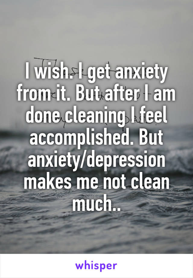 I wish. I get anxiety from it. But after I am done cleaning I feel accomplished. But anxiety/depression makes me not clean much..