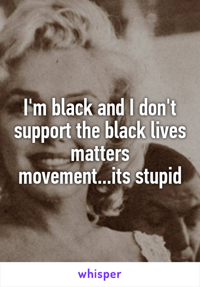 I'm black and I don't support the black lives matters movement...its stupid
