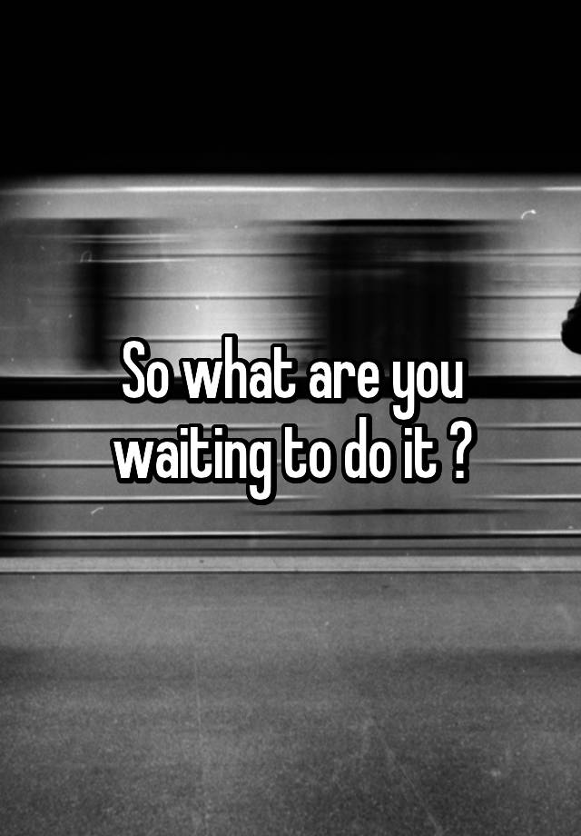 so-what-are-you-waiting-to-do-it