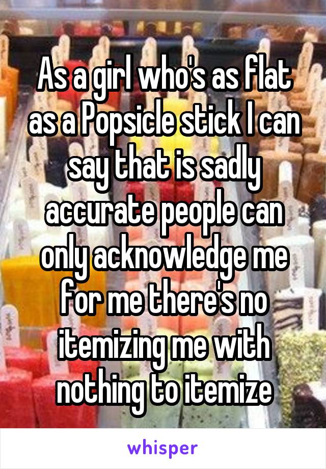 As a girl who's as flat as a Popsicle stick I can say that is sadly accurate people can only acknowledge me for me there's no itemizing me with nothing to itemize