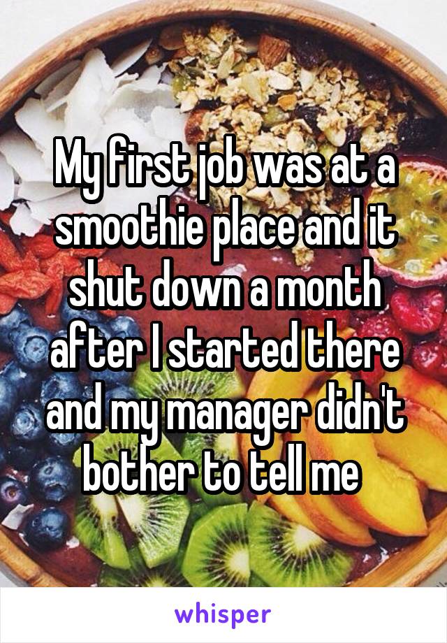 My first job was at a smoothie place and it shut down a month after I started there and my manager didn't bother to tell me 