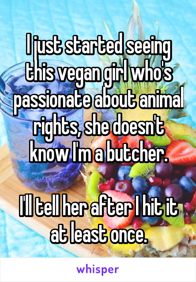 I just started seeing this vegan girl who's passionate about animal rights, she doesn't know I'm a butcher.

I'll tell her after I hit it at least once.
