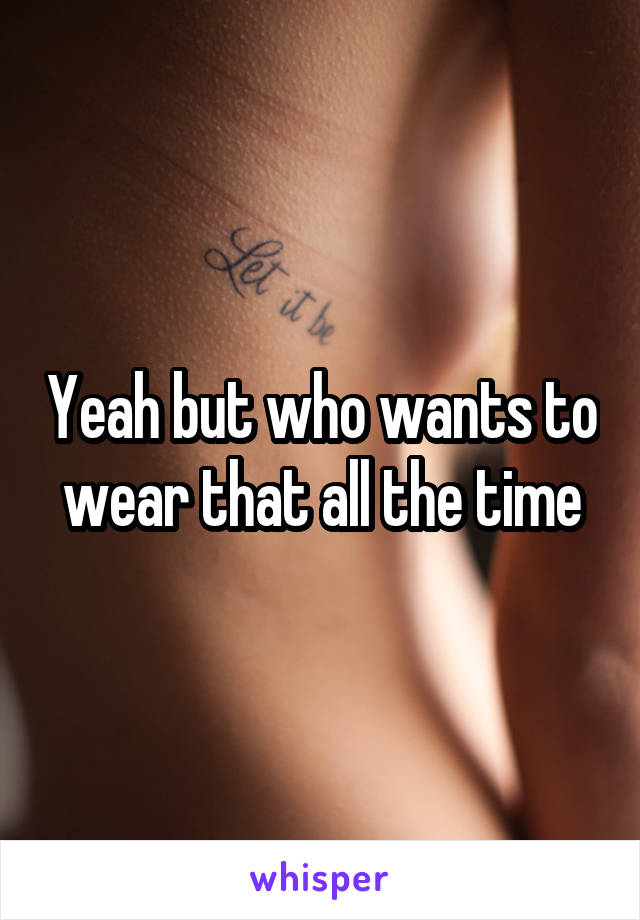 Yeah but who wants to wear that all the time