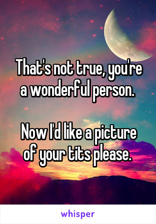 That's not true, you're a wonderful person. 

Now I'd like a picture of your tits please. 