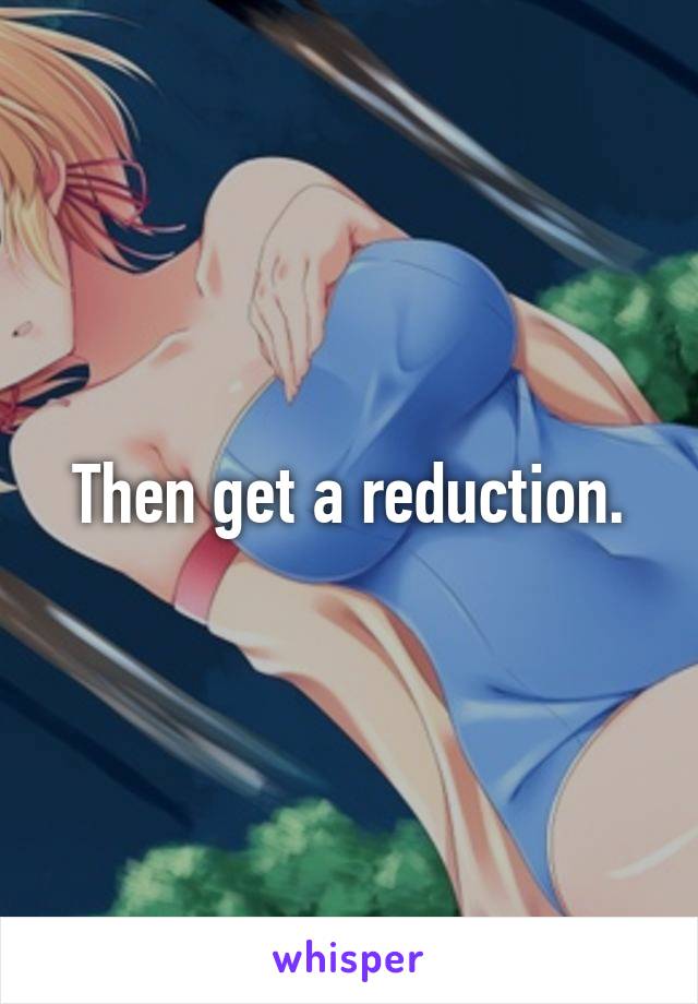 Then get a reduction.