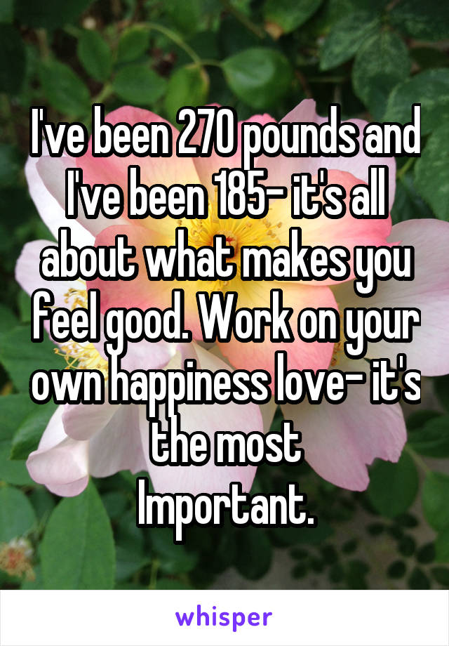 I've been 270 pounds and I've been 185- it's all about what makes you feel good. Work on your own happiness love- it's the most
Important.