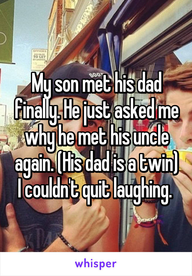 My son met his dad finally. He just asked me why he met his uncle again. (His dad is a twin) I couldn't quit laughing. 