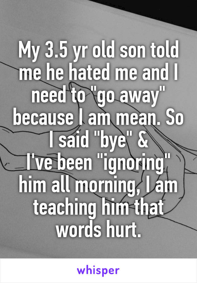 My 3.5 yr old son told me he hated me and I need to "go away" because I am mean. So I said "bye" &
I've been "ignoring" him all morning, I am teaching him that words hurt.
