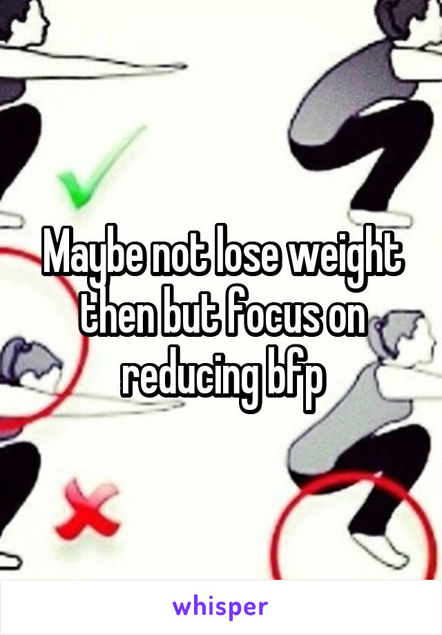 Maybe not lose weight then but focus on reducing bfp