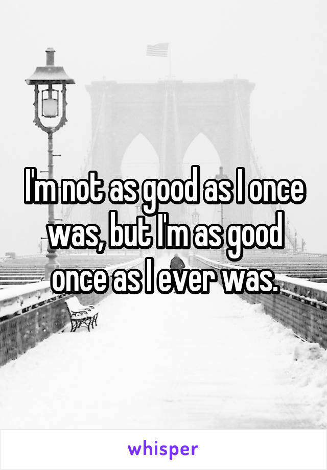 I'm not as good as I once was, but I'm as good once as I ever was.